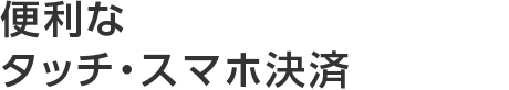 便利なタッチ・スマホ決済